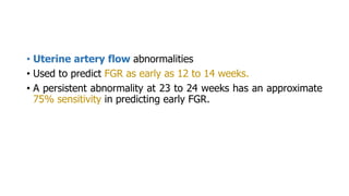 • Uterine artery flow abnormalities
• Used to predict FGR as early as 12 to 14 weeks.
• A persistent abnormality at 23 to 24 weeks has an approximate
75% sensitivity in predicting early FGR.
 