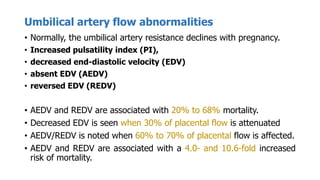 Umbilical artery flow abnormalities
• Normally, the umbilical artery resistance declines with pregnancy.
• Increased pulsatility index (PI),
• decreased end-diastolic velocity (EDV)
• absent EDV (AEDV)
• reversed EDV (REDV)
• AEDV and REDV are associated with 20% to 68% mortality.
• Decreased EDV is seen when 30% of placental flow is attenuated
• AEDV/REDV is noted when 60% to 70% of placental flow is affected.
• AEDV and REDV are associated with a 4.0- and 10.6-fold increased
risk of mortality.
 