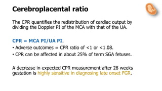 Cerebroplacental ratio
The CPR quantifies the redistribution of cardiac output by
dividing the Doppler PI of the MCA with that of the UA.
CPR = MCA PI/UA PI.
• Adverse outcomes = CPR ratio of <1 or <1.08.
• CPR can be affected in about 25% of term SGA fetuses.
A decrease in expected CPR measurement after 28 weeks
gestation is highly sensitive in diagnosing late onset FGR.
 