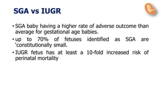 • SGA baby having a higher rate of adverse outcome than
average for gestational age babies.
• up to 70% of fetuses identified as SGA are
‘constitutionally small.
• IUGR fetus has at least a 10-fold increased risk of
perinatal mortality
SGA vs IUGR
 