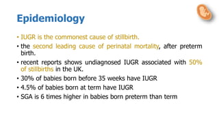 Epidemiology
• IUGR is the commonest cause of stillbirth.
• the second leading cause of perinatal mortality, after preterm
birth.
• recent reports shows undiagnosed IUGR associated with 50%
of stillbirths in the UK.
• 30% of babies born before 35 weeks have IUGR
• 4.5% of babies born at term have IUGR
• SGA is 6 times higher in babies born preterm than term
 
