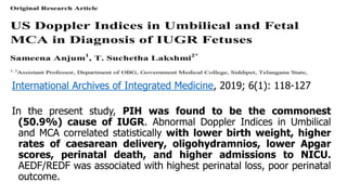 International Archives of Integrated Medicine, 2019; 6(1): 118-127
In the present study, PIH was found to be the commonest
(50.9%) cause of IUGR. Abnormal Doppler Indices in Umbilical
and MCA correlated statistically with lower birth weight, higher
rates of caesarean delivery, oligohydramnios, lower Apgar
scores, perinatal death, and higher admissions to NICU.
AEDF/REDF was associated with highest perinatal loss, poor perinatal
outcome.
 