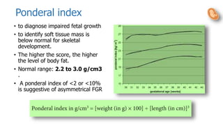 Ponderal index
• to diagnose impaired fetal growth
• to identify soft tissue mass is
below normal for skeletal
development.
• The higher the score, the higher
the level of body fat.
• Normal range: 2.2 to 3.0 g/cm3
.
• A ponderal index of <2 or <10%
is suggestive of asymmetrical FGR
 