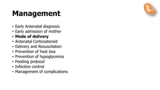 • Early Antenatal diagnosis
• Early admission of mother
• Mode of delivery
• Antenatal Corticosteroid
• Delivery and Resuscitation
• Prevention of heat loss
• Prevention of hypoglycemia
• Feeding protocol
• Infection control
• Management of complications
Management
 