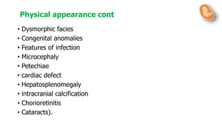 • Dysmorphic facies
• Congenital anomalies
• Features of infection
• Microcephaly
• Petechiae
• cardiac defect
• Hepatosplenomegaly
• intracranial calcification
• Chorioretinitis
• Cataracts).
Physical appearance cont
 