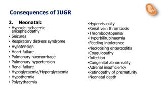 2. Neonatal:
• Hypoxic–ischaemic
encephalopathy
• Seizures
• Respiratory distress syndrome
• Hypotension
• Heart failure
• Pulmonary haemorrhage
• Pulmonary hypertension
• Renal failure
• Hypoglycaemia/Hyperglycaemia
• Hypothermia
• Polycythaemia
•Hyperviscosity
•Renal vein thrombosis
•Thrombocytopenia
•Hyperbilirubinaemia
•Feeding intolerance
•Necrotising enterocolitis
•Coagulopathy
•Infection
•Congenital abnormality
•Adrenal insufficiency
•Retinopathy of prematurity
•Neonatal death
Consequences of IUGR
 