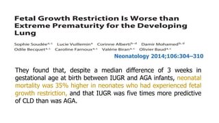 They found that, despite a median difference of 3 weeks in
gestational age at birth between IUGR and AGA infants, neonatal
mortality was 35% higher in neonates who had experienced fetal
growth restriction, and that IUGR was five times more predictive
of CLD than was AGA.
Neonatology 2014;106:304–310
 