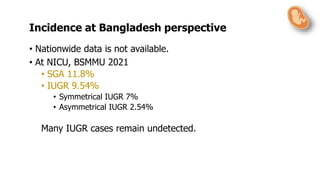 • Nationwide data is not available.
• At NICU, BSMMU 2021
• SGA 11.8%
• IUGR 9.54%
• Symmetrical IUGR 7%
• Asymmetrical IUGR 2.54%
Many IUGR cases remain undetected.
Incidence at Bangladesh perspective
 