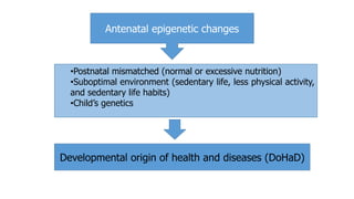 Antenatal epigenetic changes
•Postnatal mismatched (normal or excessive nutrition)
•Suboptimal environment (sedentary life, less physical activity,
and sedentary life habits)
•Child’s genetics
Developmental origin of health and diseases (DoHaD)
 