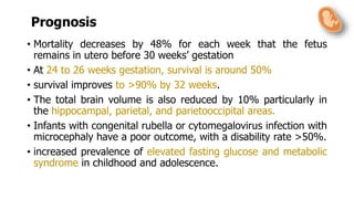 Prognosis
• Mortality decreases by 48% for each week that the fetus
remains in utero before 30 weeks’ gestation
• At 24 to 26 weeks gestation, survival is around 50%
• survival improves to >90% by 32 weeks.
• The total brain volume is also reduced by 10% particularly in
the hippocampal, parietal, and parietooccipital areas.
• Infants with congenital rubella or cytomegalovirus infection with
microcephaly have a poor outcome, with a disability rate >50%.
• increased prevalence of elevated fasting glucose and metabolic
syndrome in childhood and adolescence.
 