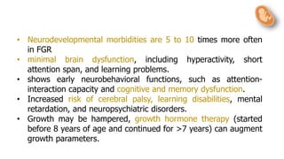 • Neurodevelopmental morbidities are 5 to 10 times more often
in FGR
• minimal brain dysfunction, including hyperactivity, short
attention span, and learning problems.
• shows early neurobehavioral functions, such as attention-
interaction capacity and cognitive and memory dysfunction.
• Increased risk of cerebral palsy, learning disabilities, mental
retardation, and neuropsychiatric disorders.
• Growth may be hampered, growth hormone therapy (started
before 8 years of age and continued for >7 years) can augment
growth parameters.
 