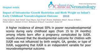 A higher incidence of almost 50% in poorer neurodevelopmental
scores during early childhood ages (from 15 to 24 months)
among infants born after a pregnancy complicated by IUGR.
results showed that the developmental outcome for children with
IUGR was not influenced by birth weight, GA, gender, or type of
IUGR, suggesting that IUGR is an independent variable for poor
neurodevelopmental outcome.
2018
 