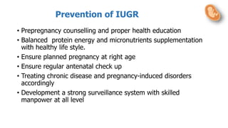Prevention of IUGR
• Prepregnancy counselling and proper health education
• Balanced protein energy and micronutrients supplementation
with healthy life style.
• Ensure planned pregnancy at right age
• Ensure regular antenatal check up
• Treating chronic disease and pregnancy-induced disorders
accordingly
• Development a strong surveillance system with skilled
manpower at all level
 