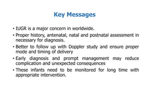 Key Messages
• IUGR is a major concern in worldwide.
• Proper history, antenatal, natal and postnatal assessment in
necessary for diagnosis.
• Better to follow up with Doppler study and ensure proper
mode and timing of delivery
• Early diagnosis and prompt management may reduce
complication and unexpected consequences
• These infants need to be monitored for long time with
appropriate intervention.
 