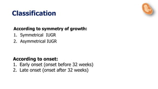 Classification
According to symmetry of growth:
1. Symmetrical IUGR
2. Asymmetrical IUGR
According to onset:
1. Early onset (onset before 32 weeks)
2. Late onset (onset after 32 weeks)
 