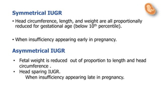 Symmetrical IUGR
• Head circumference, length, and weight are all proportionally
reduced for gestational age (below 10th percentile).
• When insufficiency appearing early in pregnancy.
• Fetal weight is reduced out of proportion to length and head
circumference .
• Head sparing IUGR.
When insufficiency appearing late in pregnancy.
Asymmetrical IUGR
 