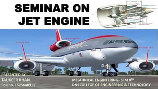 SEMINAR ON
JET ENGINE
PRESENTED BY
TAUKEER KHAN
Roll no. 1525640911
MECAHNICAL ENGINEERING - SEM 8TH
DNS COLLEGE OF ENGINEERING & TECHNOLOGY
 