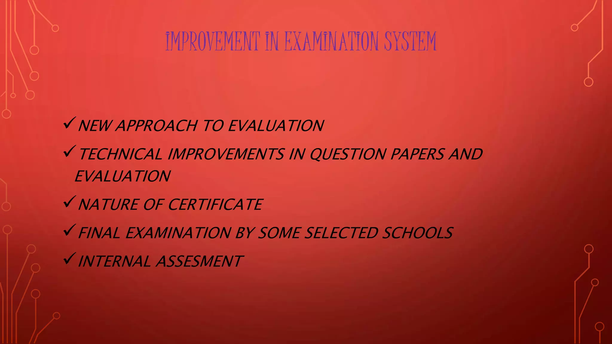 IMPROVEMENT IN EXAMINATION SYSTEM
NEW APPROACH TO EVALUATION
TECHNICAL IMPROVEMENTS IN QUESTION PAPERS AND
EVALUATION
NATURE OF CERTIFICATE
FINAL EXAMINATION BY SOME SELECTED SCHOOLS
INTERNAL ASSESMENT
 