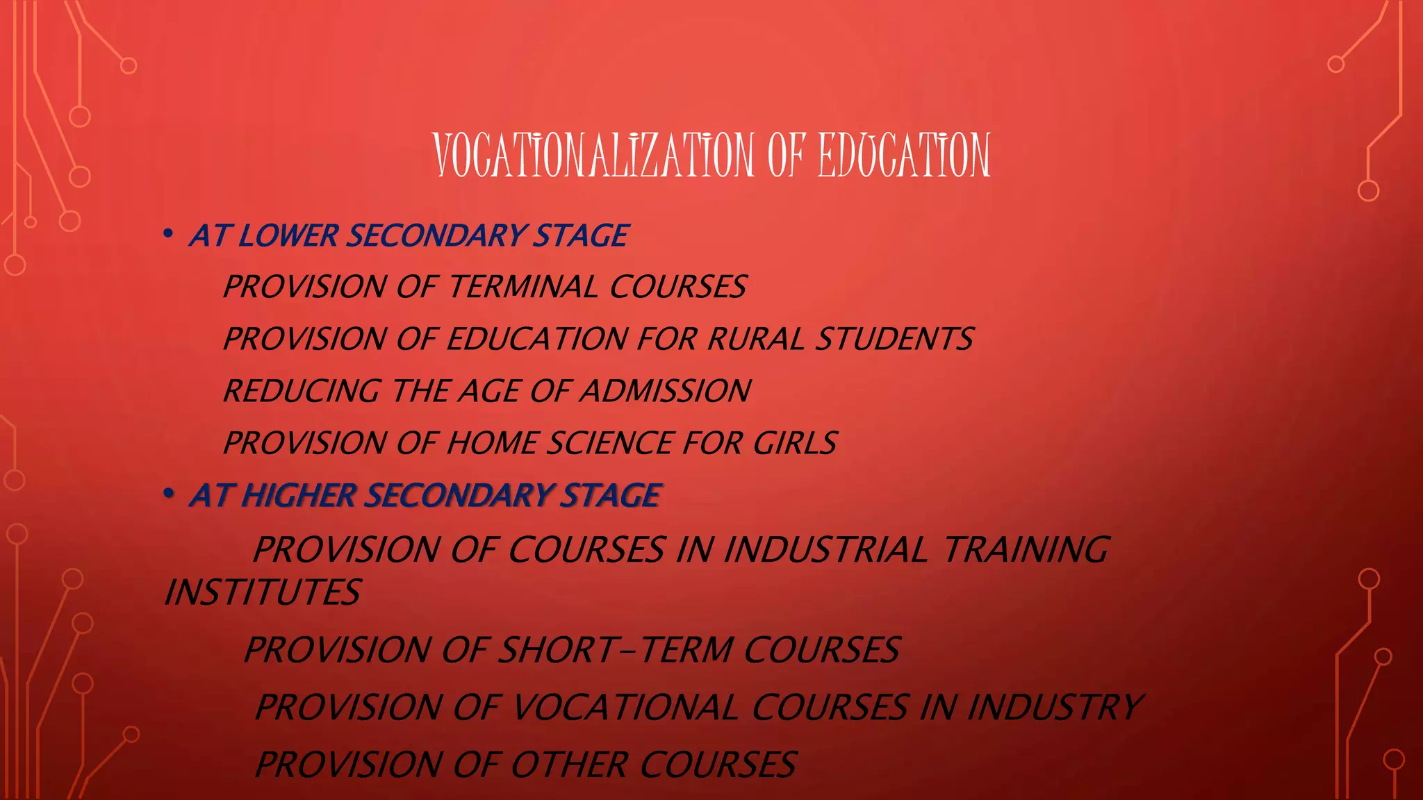 VOCATIONALIZATION OF EDUCATION
• AT LOWER SECONDARY STAGE
PROVISION OF TERMINAL COURSES
PROVISION OF EDUCATION FOR RURAL STUDENTS
REDUCING THE AGE OF ADMISSION
PROVISION OF HOME SCIENCE FOR GIRLS
• AT HIGHER SECONDARY STAGE
PROVISION OF COURSES IN INDUSTRIAL TRAINING
INSTITUTES
PROVISION OF SHORT-TERM COURSES
PROVISION OF VOCATIONAL COURSES IN INDUSTRY
PROVISION OF OTHER COURSES
 