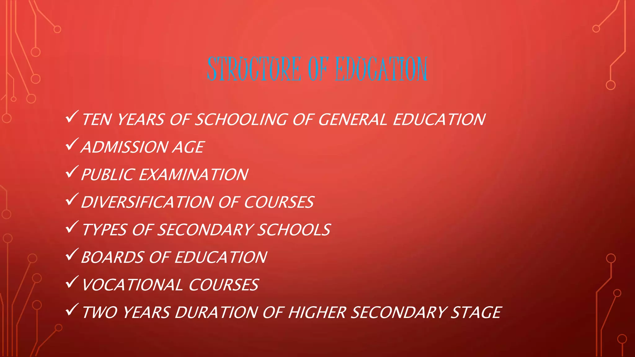 STRUCTURE OF EDUCATION
TEN YEARS OF SCHOOLING OF GENERAL EDUCATION
ADMISSION AGE
PUBLIC EXAMINATION
DIVERSIFICATION OF COURSES
TYPES OF SECONDARY SCHOOLS
BOARDS OF EDUCATION
VOCATIONAL COURSES
TWO YEARS DURATION OF HIGHER SECONDARY STAGE
 