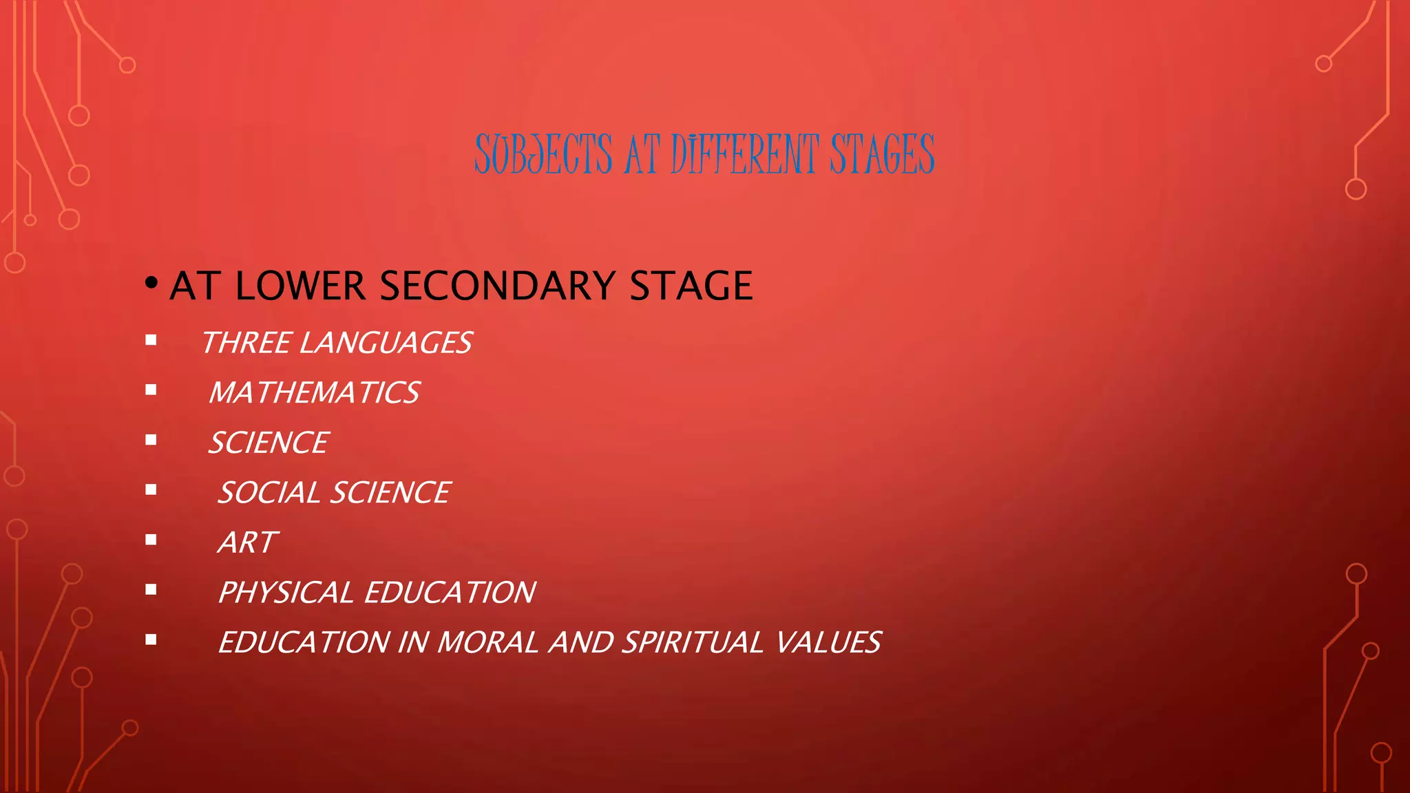 SUBJECTS AT DIFFERENT STAGES
• AT LOWER SECONDARY STAGE
 THREE LANGUAGES
 MATHEMATICS
 SCIENCE
 SOCIAL SCIENCE
 ART
 PHYSICAL EDUCATION
 EDUCATION IN MORAL AND SPIRITUAL VALUES
 