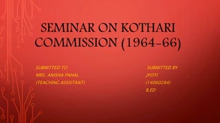 SEMINAR ON KOTHARI
COMMISSION (1964-66)
SUBMITTED TO SUBMITTED BY
MRS. ANISHA PAHAL JYOTI
(TEACHING ASSISTANT) (14060284)
B.ED
 