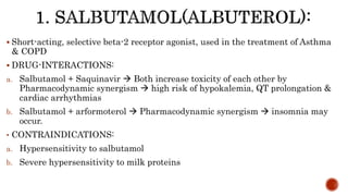  Short-acting, selective beta-2 receptor agonist, used in the treatment of Asthma
& COPD
 DRUG-INTERACTIONS:
a. Salbutamol + Saquinavir  Both increase toxicity of each other by
Pharmacodynamic synergism  high risk of hypokalemia, QT prolongation &
cardiac arrhythmias
b. Salbutamol + arformoterol  Pharmacodynamic synergism  insomnia may
occur.
• CONTRAINDICATIONS:
a. Hypersensitivity to salbutamol
b. Severe hypersensitivity to milk proteins
 