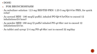  DOSE:
a. FOR BRONCHOSPASM:
- As nebulizer solution : 2.5 mg BID/TID PRN; 1.25-5 mg Q4-8 hr PRN, for quick
relief
- As aerosol MDI : 180 mcg(2 puffs), inhaled PO Q4-6 hr(Not to exceed 12
inhalations/24 hour)
- As powder MDI: 180 mcg (2 puffs) inhaled PO q4-6hr; not to exceed 12
inhalations/24 hr.
- As tablet and syrup: 2-4 mg PO q6-8hr; not to exceed 32 mg/day
 