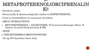  Synthetic amine
 Structurally & pharmacologically similar to ISOPROTERENOL
 Used as bronchodilator in treatment of asthma
 DRUG INTERACTIONS:
a. METAPROTERENOL + SALBUTAMOL  Increased adrenergic effects 
chances of raised blood pressure & HR
• DOSE:
a. FOR REVERSIBLE BRONCHOSPASM:
- 20 mg PO three/four times daily
 