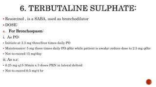  Resorcinol , is a SABA, used as bronchodilator
 DOSE:
a. For Bronchospasm:
i. As PO:
 Initiate at 2.5 mg three/four times daily PO
 Maintenance: 5 mg three times daily PO q6hr while patient is awake; reduce dose to 2.5 mg q6hr
 Not to exceed 15 mg/day
ii. As s.c:
 0.25 mg q15-30min x 3 doses PRN in lateral deltoid
 Not to exceed 0.5 mg/4 hr
 