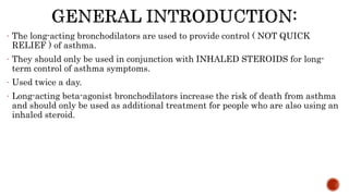 - The long-acting bronchodilators are used to provide control ( NOT QUICK
RELIEF ) of asthma.
- They should only be used in conjunction with INHALED STEROIDS for long-
term control of asthma symptoms.
- Used twice a day.
- Long-acting beta-agonist bronchodilators increase the risk of death from asthma
and should only be used as additional treatment for people who are also using an
inhaled steroid.
 
