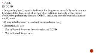  DOSE:
IN COPD:
- Long-acting beta2-agonist indicated for long-term, once-daily maintenance
bronchodilator treatment of airflow obstruction in patients with chronic
obstructive pulmonary disease (COPD), including chronic bronchitis and/or
emphysema
- 75 mcg inhaled orally qDay; not to exceed once daily
- Limitations of use:
1. Not indicated for acute deteriorations of COPD
1. Not indicated for asthma
 