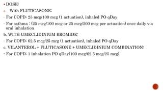  DOSE:
a. With FLUTICASONE:
- For COPD: 25 mcg/100 mcg (1 actuation), inhaled PO qDay
- For asthma : (25 mcg/100 mcg or 25 mcg/200 mcg per actuation) once daily via
oral inhalation
b. WITH UMECLIDINIUM BROMIDE:
- For COPD: 62.5 mcg/25 mcg (1 actuation), inhaled PO qDay
c. VILANTEROL + FLUTICASONE + UMECLIDINIUM COMBINATION:
- For COPD: 1 inhalation PO qDay(100 mcg/62.5 mcg/25 mcg).
 