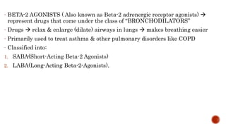 - BETA-2 AGONISTS ( Also known as Beta-2 adrenergic receptor agonists) 
represent drugs that come under the class of “BRONCHODILATORS”
- Drugs  relax & enlarge (dilate) airways in lungs  makes breathing easier
- Primarily used to treat asthma & other pulmonary disorders like COPD
- Classified into:
1. SABA(Short-Acting Beta-2 Agonists)
2. LABA(Long-Acting Beta-2-Agonists).
 
