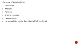  Adverse effects include:
1. Headache
2. Anxiety
3. Nausea
4. Muscle tremors
5. Nervousness
6. Increased / irregular heartbeats(Palpitations).
 