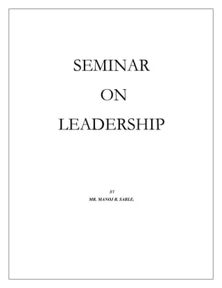 SEMINAR<br /> ON <br />LEADERSHIP<br /> BY<br />MR. MANOJ B. SABLE.<br />   SEMINAR ON LEADERSHIP<br />INTRODUCTION<br />Leadership is that leadership is the art of motivating a group of people to act towards achieving a common goal. Put even more simply; the leader is the inspiration and director of the action. He or she is the person in the group that possesses the combination of personality and skills that makes others want to follow his or her direction. In business, leadership is welded to performance. Effective leaders are those who increase their companies' bottom lines.<br />To further confuse the issue, we tend to use the terms quot;
leadershipquot;
 and quot;
managementquot;
 interchangeably, referring to a company's management structure as its leadership, or to individuals who are actually managers as the quot;
leadersquot;
 of various management teams.<br />I am not saying that this is a bad thing; just pointing out that leadership involves more. To be effective, a leader certainly has to manage the resources at her disposal. But leadership also involves communicating, inspiring and supervising - just to name three more of the main skills a leader has to have to be successful.<br />CONCEPT OF LEADERSHIP<br />Leaders typically are the ones who “go first”. They have vision and influence other by their actions and their comments. This ability is the essence of leadership like the word “lead” another word manage comes from meaning. “Hand” managing them means “handling things “. In essence managers get other people to do, but leaders get other people to want to do.<br />              Leaders are most often associated with times of turbulence innovation social transformation and change, whereas manager are more often assist anted with improving productivity, establishing order and stability and making thing run to smoothly management is the proceed of v getting work done through others . Nurse Managers at agree hierarchical level are expected to lead subordinates towards institutional. Objectives as efficiently as possible.<br />DEFINITION OF LEADERSHIP<br />Although the term leader has been in use since the 1300s, the word leadership was not known in the English language until the first half of the 19th century.<br />Leadership is the process of influencing people to accomplish goals, i.e. it is the ability to influence behaviors of others, towards the achievements of a mutually establishes goal. The leader and follower roles are determined by peoples interaction within groups, in contrast, the role of managers or administrator are jobs within organization the role of manager is to coordinate the  efforts of lower level employees i.e. subordinates to advance the goals of the organization.<br />                       <br /> Leadership is a force that creates a capacity among a group of people to do something that is different or better<br />Leadership – what leaders do; the process of influencing a group to achieve goals<br />An effective leader is a catalyst who facilitates effective interaction among manpower, material and time. A skilful leader is synergist, who co-ordinates the efforts of multiple workers with diverse skill. Leadership is social relationship in which one party has a greater ability to influenced b him or her. Thus, leadership is based on a powerful differential between interacting persons. Leadership is needed in cooperative enterprise to align employees in support of goals, to spark group interaction, to blend efforts of specialties. Thus nurse managers at every organizational level select leadership style and methods that suit work force requirements.<br />TYPES OF LEADERSHIP <br />TRANSACTIONAL VERSUS TRANSFORMATIONAL LEADERSHIP <br />Outhwaite (2003) cites definitions of transactional and transformational leadership as posited by bass in 1990. Transactional leadership involves how an integrated team works together and the innovativeness of their approach to the work Outhwaite (2003). Fir example, a leader can empower team member by allowing individual to lead certain aspect of a project based on their areas of expertise. This will encourage to development of individual leadership skill. In addition, leaders should explore barriers and identify conflicts when they arise, and then work collaboratively with team, sharing in the work, thus remaining close to perspective (Outhwaite, 2003)<br />                      Transactional leadership focuses on providing day to day care, while transformational leadership is more focused on processes that motivate followers to perform to their full potentential influencing change and providing   a sense of direction (Cook2001). The ability of a leader to articulate a shared vision is an important aspect of transformational leadership (Faugier & Woolnough, 2002). Transactional leadership is most concerned with managing predictability and order, while transformational leaders recognize the importance of challenging the status quo (Faugier & Woolnough, 2002) .<br />One group of authors described the use of transformational leadership by Magnet hospital (De Geest, Clsaessens, Longerich, & Schubert, 2003). This leadership style allows for solving, transmission of values and ethical principles, and ethical principles, and provision of challenging goals while communicating a vision for the future (De Geest, Clsaessens, Longerich, & Schubert, 2003). Transformational leadership is extremely important. <br />,[object Object],LEADERSHIP STYLES: THEORIES<br /> The word”style” is the way in which the leader influences followers. Style is distinctive or characteristics manner of performance. Style is defined as “the exclusive privilege of the expert. With style, the end is attained without side issues”. Style implies an elegance and economy of effort to be sought by every professional manager. Style in general involves the way in which something is said or done, including particular behaviors associated with an individual. Leadership style specifically is the way that the leaders influence the group to accomplish goals. Let us have a look at the various studies that help us to understand the leadership styles.. <br />LEADERSHIP THEORIES<br />,[object Object]