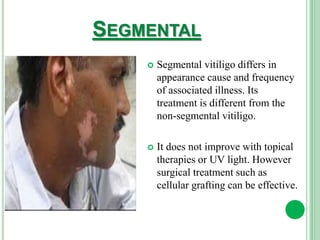 SEGMENTAL
 Segmental vitiligo differs in
appearance cause and frequency
of associated illness. Its
treatment is different from the
non-segmental vitiligo.
 It does not improve with topical
therapies or UV light. However
surgical treatment such as
cellular grafting can be effective.
 