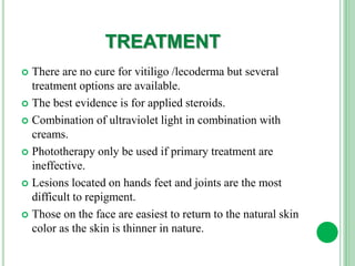 TREATMENT
 There are no cure for vitiligo /lecoderma but several
treatment options are available.
 The best evidence is for applied steroids.
 Combination of ultraviolet light in combination with
creams.
 Phototherapy only be used if primary treatment are
ineffective.
 Lesions located on hands feet and joints are the most
difficult to repigment.
 Those on the face are easiest to return to the natural skin
color as the skin is thinner in nature.
 