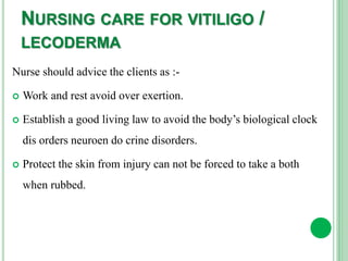 NURSING CARE FOR VITILIGO /
LECODERMA
Nurse should advice the clients as :-
 Work and rest avoid over exertion.
 Establish a good living law to avoid the body’s biological clock
dis orders neuroen do crine disorders.
 Protect the skin from injury can not be forced to take a both
when rubbed.
 