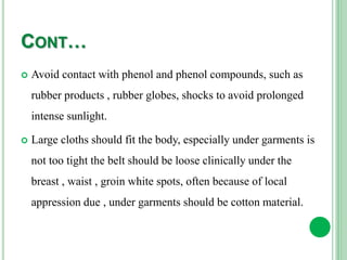 CONT…
 Avoid contact with phenol and phenol compounds, such as
rubber products , rubber globes, shocks to avoid prolonged
intense sunlight.
 Large cloths should fit the body, especially under garments is
not too tight the belt should be loose clinically under the
breast , waist , groin white spots, often because of local
appression due , under garments should be cotton material.
 