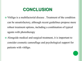 CONCLUSION
 Vitiligo is a multifactorial disease . Treatment of the condition
can be unsatisfactory, although recent guidelines propose more
robust treatment options, including a combination of typical
agents with phototherapy
 Alongside medical and surgical treatment, it is important to
consider cosmetic camouflage and psychological support for
patients with vitiligo.
 