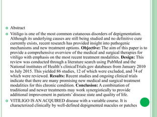  Abstract
 Vitiligo is one of the most common cutaneous disorders of depigmentation.
Although its underlying causes are still being studied and no definitive cure
currently exists, recent research has provided insight into pathogenic
mechanisms and new treatment options. Objective: The aim of this paper is to
provide a comprehensive overview of the medical and surgical therapies for
vitiligo with emphasis on the most recent treatment modalities. Design: This
review was conducted through a literature search using PubMed and the
National institutes of Health’s clinicalTrials.gov databases from January 2010
to July 2015. This yielded 86 studies, 12 of which were excluded, and 74 of
which were reviewed. Results: Recent studies and ongoing clinical trials
indicate that there are many promising new medical and surgical treatment
modalities for this chronic condition. Conclusion: A combination of
traditional and newer treatments may work synergistically to provide
additional improvement in patients’ disease state and quality of life.
 VITILIGO IS AN ACQUIRED disease with a variable course. It is
characterized clinically by well-defined depigmented macules or patches
 