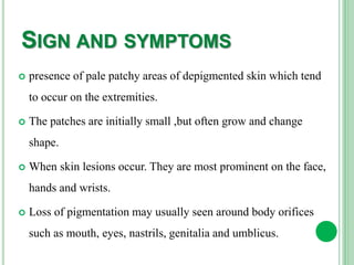 SIGN AND SYMPTOMS
 presence of pale patchy areas of depigmented skin which tend
to occur on the extremities.
 The patches are initially small ,but often grow and change
shape.
 When skin lesions occur. They are most prominent on the face,
hands and wrists.
 Loss of pigmentation may usually seen around body orifices
such as mouth, eyes, nastrils, genitalia and umblicus.
 