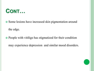 CONT…
 Some lesions have increased skin pigmentation around
the edge.
 People with vitiligo has stigmatized for their condition
may experience depression and similar mood disorders.
 