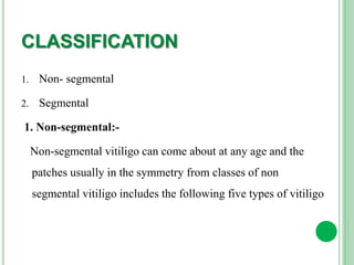 CLASSIFICATION
1. Non- segmental
2. Segmental
1. Non-segmental:-
Non-segmental vitiligo can come about at any age and the
patches usually in the symmetry from classes of non
segmental vitiligo includes the following five types of vitiligo
 