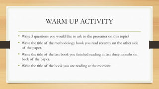 WARM UP ACTIVITY
• Write 3 questions you would like to ask to the presenter on this topic?
• Write the title of the methodology book you read recently on the other side
of the paper.
• Write the title of the last book you finished reading in last three months on
back of the paper.
• Write the title of the book you are reading at the moment.
 