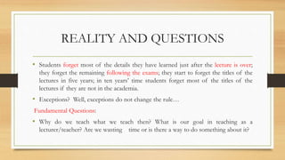 REALITY AND QUESTIONS
• Students forget most of the details they have learned just after the lecture is over;
they forget the remaining following the exams; they start to forget the titles of the
lectures in five years; in ten years’ time students forget most of the titles of the
lectures if they are not in the academia.
• Exceptions? Well, exceptions do not change the rule…
Fundamental Questions:
• Why do we teach what we teach then? What is our goal in teaching as a
lecturer/teacher? Are we wasting time or is there a way to do something about it?
 