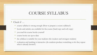 COURSE SYLLABUS
• Check if …
• course syllabus is strong enough (How to prepare a course syllabus?)
• books and articles are available for the course (hard copy and soft copy)
• you read the course books yourself
• course books are up-to-date
• the syllabus is suitable for your students (the weakest and strongest student)
• evaluation and marking is interactive (do students produce something or do they repeat
what is already known?)
 
