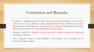 Conclusion and Remarks
• Learning is changing behavior based on the learned knowledge; well prepared
syllabus is key to an effective lecture; ingredients of lecture should be diversified
giving chance to all students to demonstrate their abilities; students should not only
repeat what is known BUT they should produce knowledge.
• Lecturer should be digestibly strict; respectably flexible; ambitiously dedicated
towards the students.
• All is forgotten except to meet deadlines, to be patient, to be analytical, to be
focused, to respect others.
 