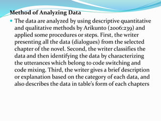 Method of Analyzing Data
 The data are analyzed by using descriptive quantitative
and qualitative methods by Arikunto (2006:239) and
applied some procedures or steps. First, the writer
presenting all the data (dialogues) from the selected
chapter of the novel. Second, the writer classifies the
data and then identifying the data by characterizing
the utterances which belong to code switching and
code mixing. Third, the writer gives a brief description
or explanation based on the category of each data, and
also describes the data in table’s form of each chapters
 